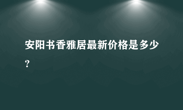 安阳书香雅居最新价格是多少？