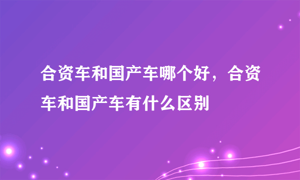 合资车和国产车哪个好，合资车和国产车有什么区别