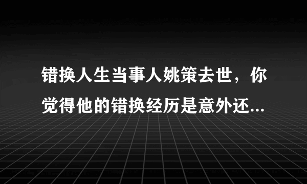 错换人生当事人姚策去世，你觉得他的错换经历是意外还是人为？