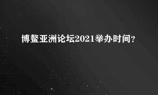 博鳌亚洲论坛2021举办时间？