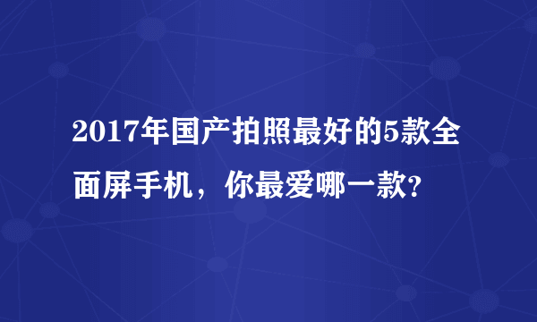 2017年国产拍照最好的5款全面屏手机，你最爱哪一款？