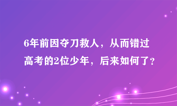 6年前因夺刀救人，从而错过高考的2位少年，后来如何了？