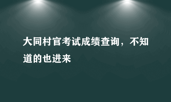 大同村官考试成绩查询，不知道的也进来