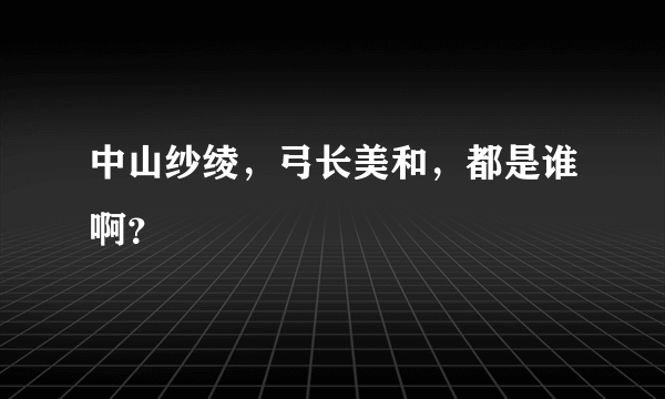 中山纱绫，弓长美和，都是谁啊？