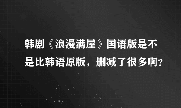 韩剧《浪漫满屋》国语版是不是比韩语原版，删减了很多啊？