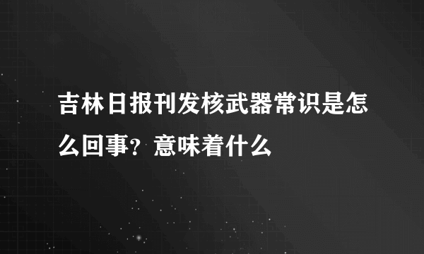 吉林日报刊发核武器常识是怎么回事？意味着什么