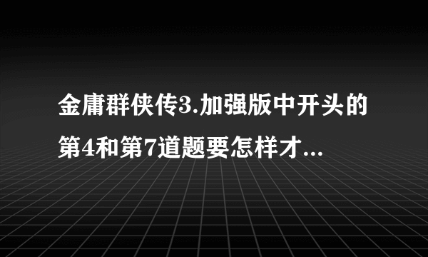 金庸群侠传3.加强版中开头的第4和第7道题要怎样才能答对？