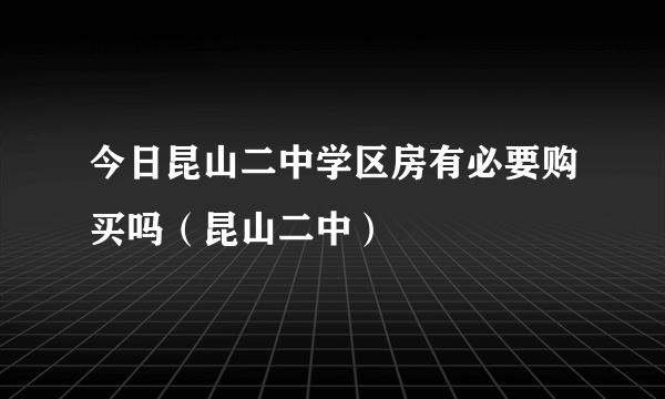 今日昆山二中学区房有必要购买吗（昆山二中）