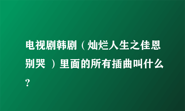 电视剧韩剧（灿烂人生之佳恩别哭 ）里面的所有插曲叫什么？