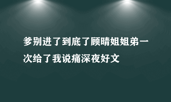 爹别进了到底了顾晴姐姐弟一次给了我说痛深夜好文