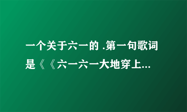 一个关于六一的 .第一句歌词是《《六一六一大地穿上花衣..》这个歌在百度怎么搜不到 哪位知道叫什么名字