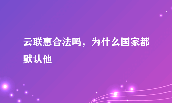 云联惠合法吗，为什么国家都默认他