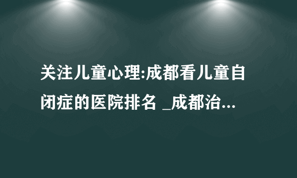 关注儿童心理:成都看儿童自闭症的医院排名 _成都治疗儿童自闭症的好医院