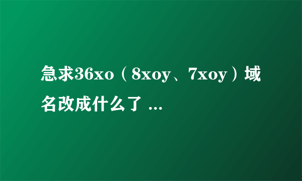 急求36xo（8xoy、7xoy）域名改成什么了 这两天老是打不开 拜谢