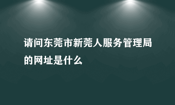 请问东莞市新莞人服务管理局的网址是什么