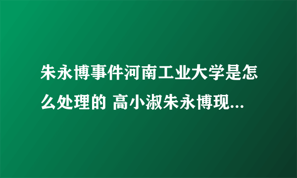 朱永博事件河南工业大学是怎么处理的 高小淑朱永博现状最新消息