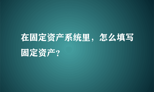 在固定资产系统里，怎么填写固定资产？