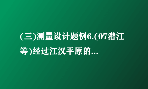 (三)测量设计题例6.(07潜江等)经过江汉平原的沪蓉(上海—成都)高速铁路即将动工.工程需要测量汉江某一段的宽度.如图①,一测量员在江岸边的A处测得对岸岸边的一根标杆B在它的正北方向,测量员从A点开始沿岸边向正东方向前进100米到达点C处,测得.(1)求所测之处江的宽度();(2)除(1)的测量方案外,请你再设计一种测量江宽的方案,并在图②中画出图形.