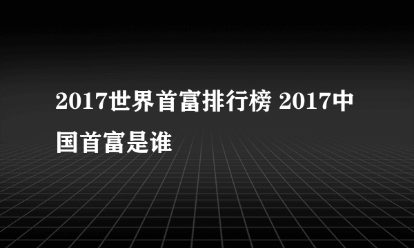 2017世界首富排行榜 2017中国首富是谁