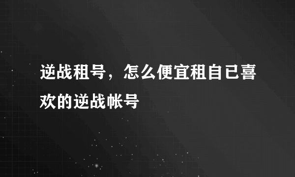 逆战租号，怎么便宜租自已喜欢的逆战帐号