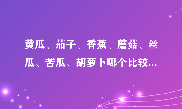 黄瓜、茄子、香蕉、蘑菇、丝瓜、苦瓜、胡萝卜哪个比较好？（纯洁的来！！）