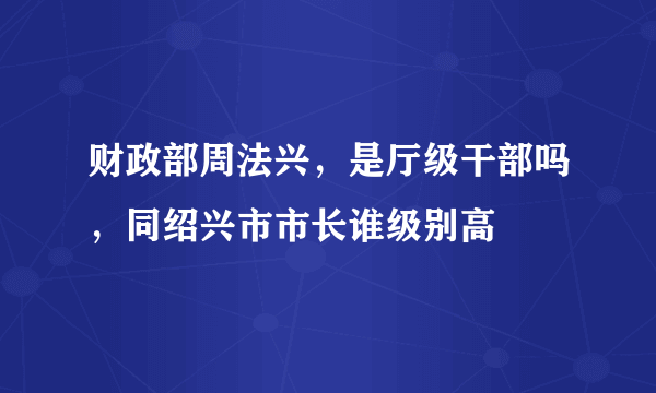 财政部周法兴，是厅级干部吗，同绍兴市市长谁级别高