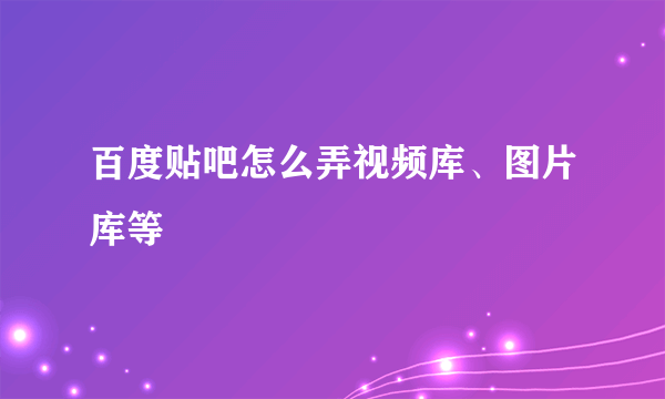 百度贴吧怎么弄视频库、图片库等