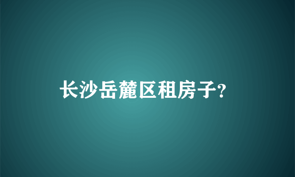 长沙岳麓区租房子？