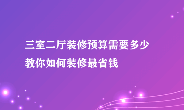 三室二厅装修预算需要多少  教你如何装修最省钱