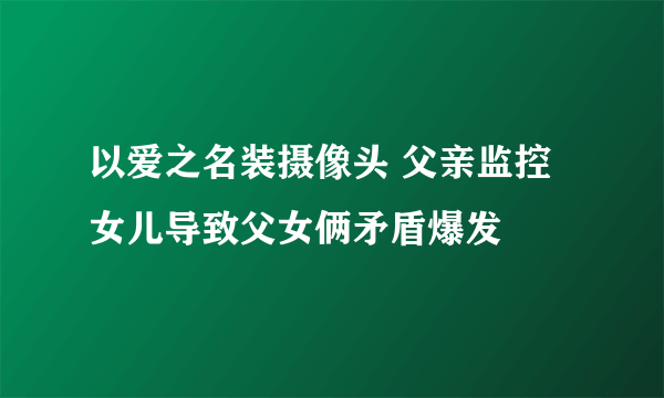 以爱之名装摄像头 父亲监控女儿导致父女俩矛盾爆发