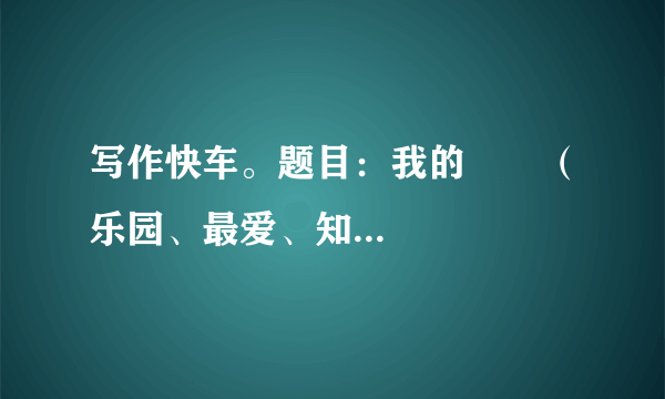 写作快车。题目：我的       （乐园、最爱、知识、财富、未来、座右铭、课余生活……）请补全题目后写作要求：立意自定，文体自选。字数600字左右。书写工整，卷面整洁。