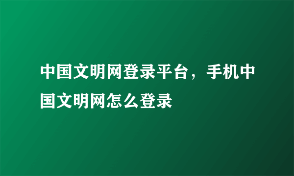 中国文明网登录平台，手机中国文明网怎么登录