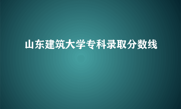 山东建筑大学专科录取分数线