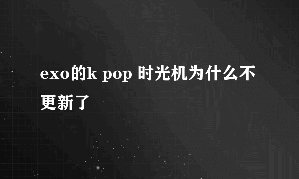 exo的k pop 时光机为什么不更新了