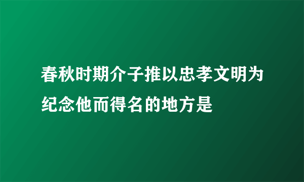 春秋时期介子推以忠孝文明为纪念他而得名的地方是