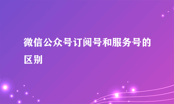 微信公众号订阅号和服务号的区别