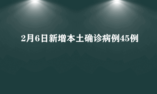 2月6日新增本土确诊病例45例