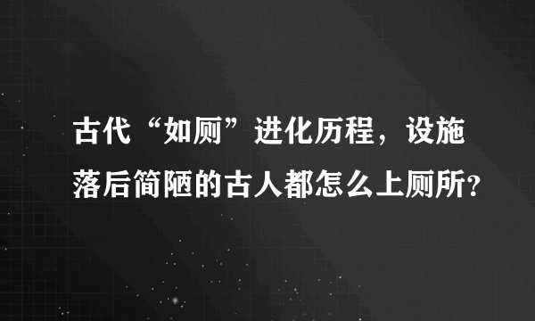 古代“如厕”进化历程，设施落后简陋的古人都怎么上厕所？