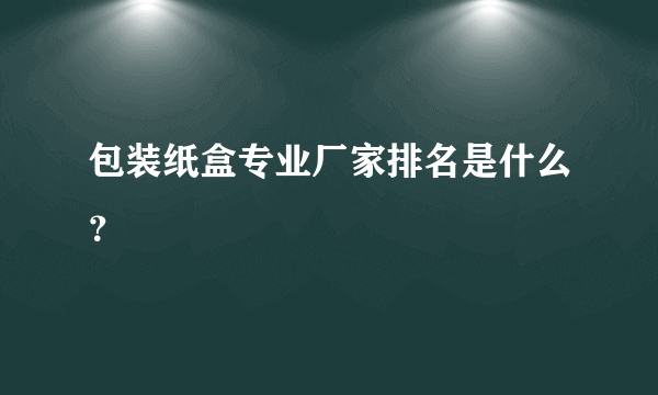 包装纸盒专业厂家排名是什么？