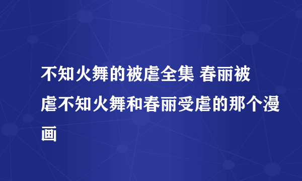 不知火舞的被虐全集 春丽被虐不知火舞和春丽受虐的那个漫画