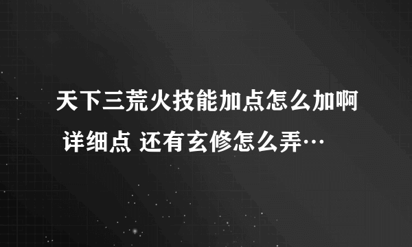 天下三荒火技能加点怎么加啊 详细点 还有玄修怎么弄…