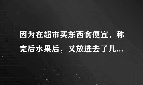 因为在超市买东西贪便宜，称完后水果后，又放进去了几个，差了30元，。超市人员要罚我4000，当时