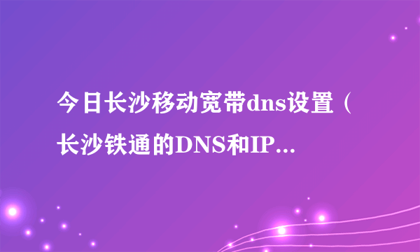 今日长沙移动宽带dns设置（长沙铁通的DNS和IP要怎么设置）