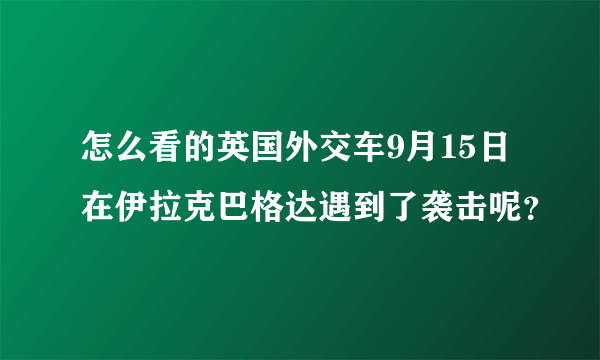 怎么看的英国外交车9月15日在伊拉克巴格达遇到了袭击呢？