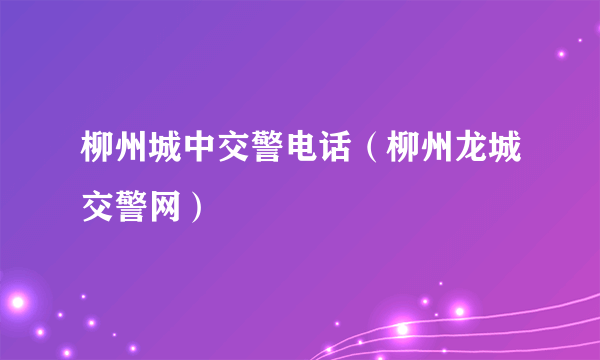 柳州城中交警电话（柳州龙城交警网）