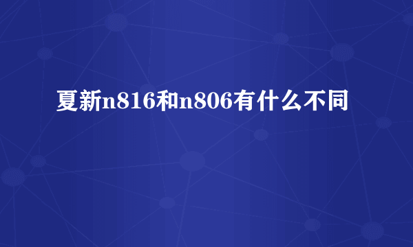 夏新n816和n806有什么不同