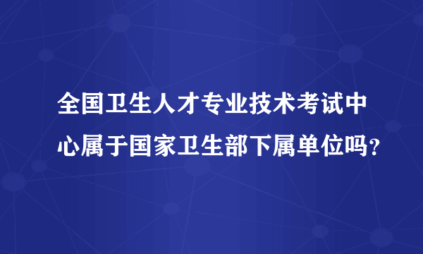 全国卫生人才专业技术考试中心属于国家卫生部下属单位吗？