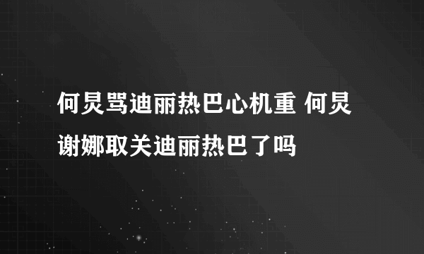 何炅骂迪丽热巴心机重 何炅谢娜取关迪丽热巴了吗