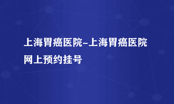 上海胃癌医院-上海胃癌医院网上预约挂号