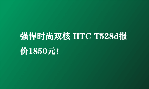 强悍时尚双核 HTC T528d报价1850元！